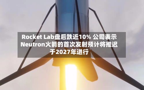 Rocket Lab盘后跌近10% 公司表示Neutron火箭的首次发射预计将推迟于2027年进行-第1张图片