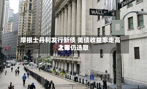摩根士丹利发行新债 美债收益率走高之际仍选取
入市-第1张图片
