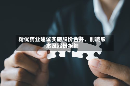 精优药业建议实施股份合并	、削减股本及股份拆细-第1张图片