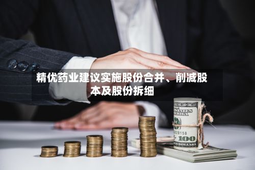 精优药业建议实施股份合并、削减股本及股份拆细-第2张图片