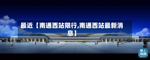 最近【南通西站限行,南通西站最新消息】-第2张图片