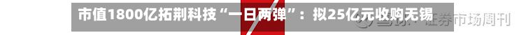 市值1800亿拓荆科技“一日两弹”：拟25亿元收购无锡尚积，董事长提议回购2亿至3亿元