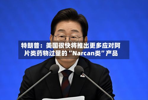 特朗普：美国很快将推出更多应对阿片类药物过量的“Narcan类”产品-第2张图片
