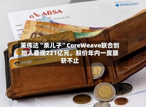 英伟达“亲儿子”CoreWeave联合创始人套现221亿元，股价年内一度腰斩不止-第3张图片