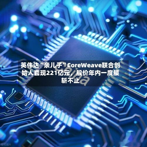 英伟达“亲儿子”CoreWeave联合创始人套现221亿元，股价年内一度腰斩不止