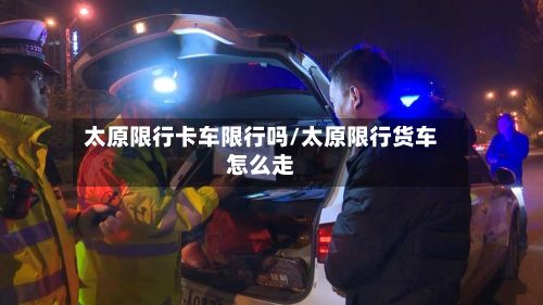 太原限行卡车限行吗/太原限行货车怎么走-第2张图片