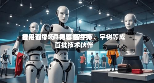 香港首个“具身智能世界应用训练场”揭幕 智平方、宇树等成首批技术伙伴