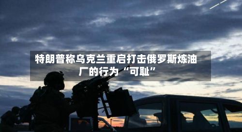 特朗普称乌克兰重启打击俄罗斯炼油厂的行为 “可耻”