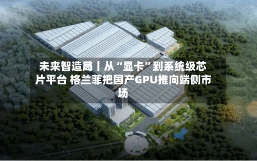 未来智造局丨从“显卡	”到系统级芯片平台 格兰菲把国产GPU推向端侧市场-第3张图片
