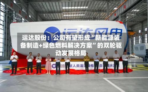 运达股份：公司有望形成“新能源装备制造+绿色燃料解决方案”的双轮驱动发展格局-第1张图片