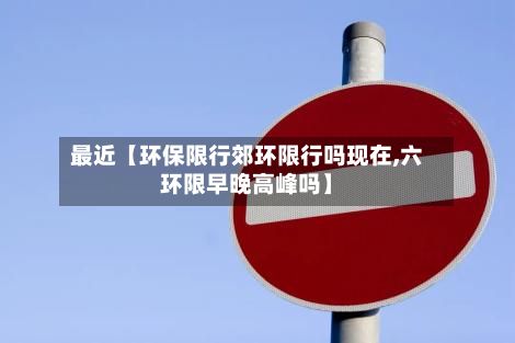 最近【环保限行郊环限行吗现在,六环限早晚高峰吗】