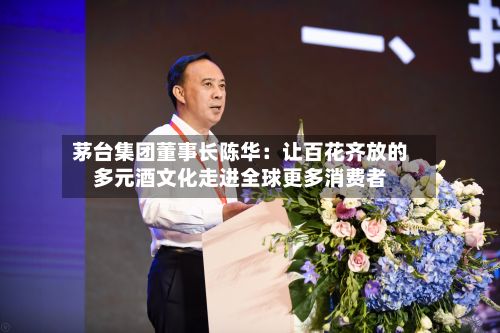茅台集团董事长陈华:让百花齐放的多元酒文化走进全球更多消费者-第1张图片