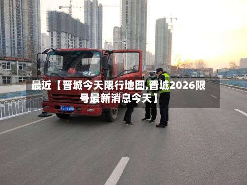 最近【晋城今天限行地图,晋城2026限号最新消息今天】