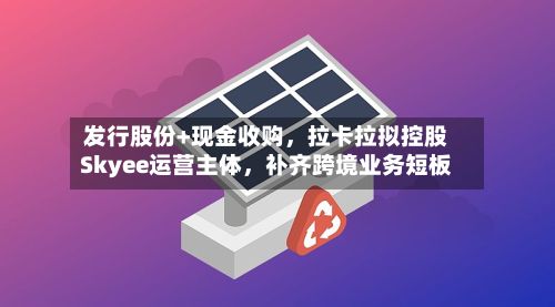 发行股份+现金收购，拉卡拉拟控股Skyee运营主体，补齐跨境业务短板