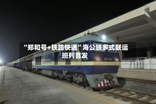 “郑和号+铁路快通”海公铁多式联运班列首发-第2张图片