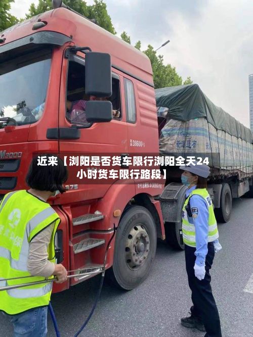 近来【浏阳是否货车限行浏阳全天24小时货车限行路段】