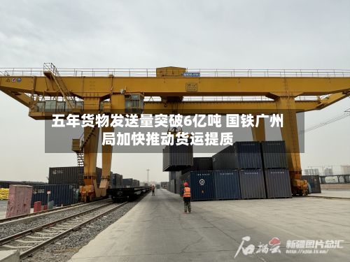 五年货物发送量突破6亿吨 国铁广州局加快推动货运提质