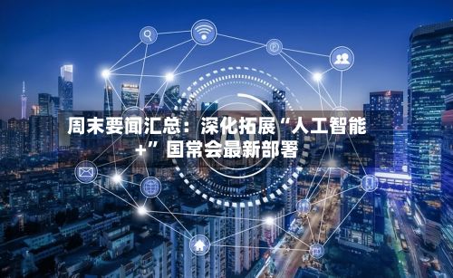 周末要闻汇总：深化拓展“人工智能+” 国常会最新部署-第3张图片