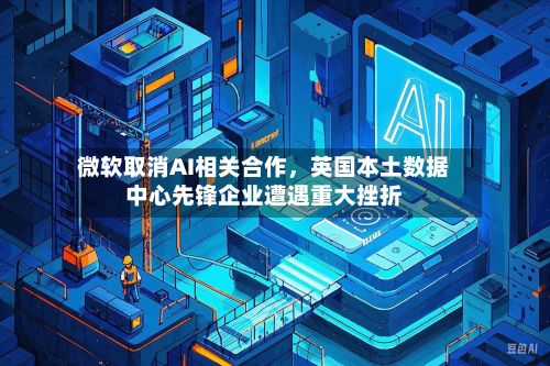 微软取消AI相关合作，英国本土数据中心先锋企业遭遇重大挫折-第3张图片