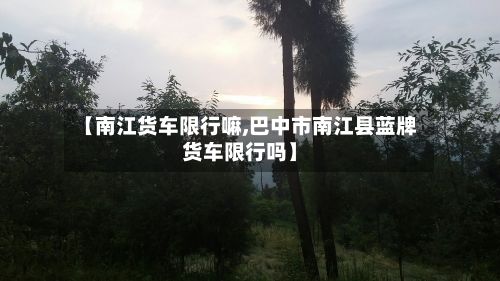 【南江货车限行嘛,巴中市南江县蓝牌货车限行吗】