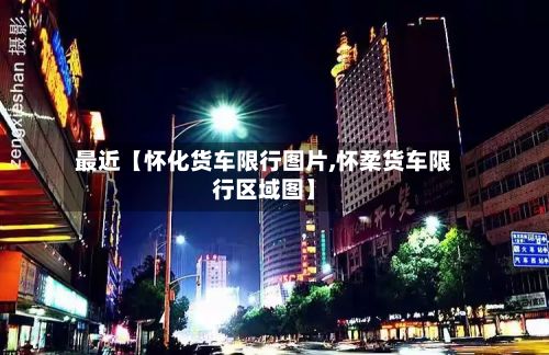 最近【怀化货车限行图片,怀柔货车限行区域图】-第3张图片