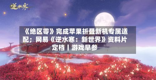 《绝区零》完成苹果折叠新机专属适配；网易《逆水寒：新世界》资料片定档丨游戏早参