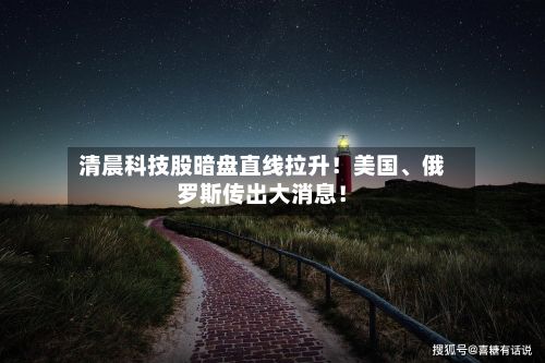 清晨科技股暗盘直线拉升！美国、俄罗斯传出大消息！
