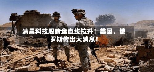 清晨科技股暗盘直线拉升！美国	、俄罗斯传出大消息！-第2张图片