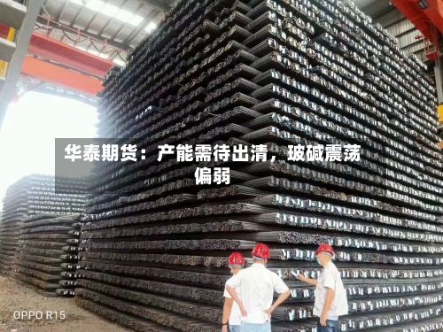 华泰期货：产能需待出清	，玻碱震荡偏弱-第1张图片