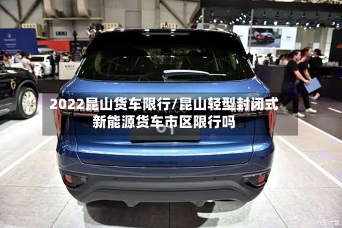 2022昆山货车限行/昆山轻型封闭式新能源货车市区限行吗-第3张图片