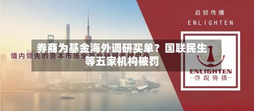 券商为基金海外调研买单?国联民生等五家机构被罚-第3张图片