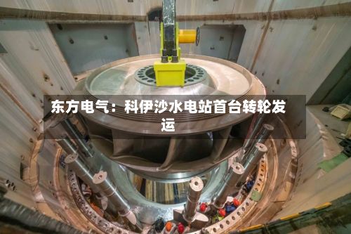 东方电气：科伊沙水电站首台转轮发运-第1张图片
