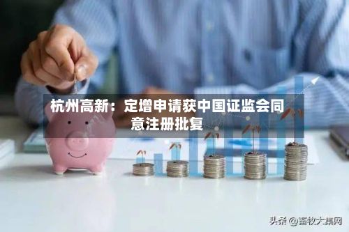 杭州高新:定增申请获中国证监会同意注册批复-第1张图片