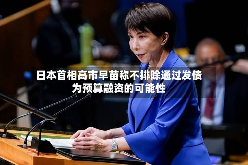 日本首相高市早苗称不排除通过发债为预算融资的可能性-第2张图片