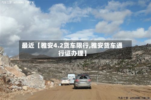 最近【雅安4.2货车限行,雅安货车通行证办理】