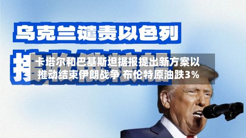 卡塔尔和巴基斯坦据报提出新方案以推动结束伊朗战争 布伦特原油跌3%-第1张图片