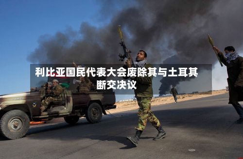 利比亚国民代表大会废除其与土耳其断交决议-第3张图片