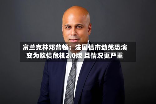 富兰克林邓普顿:法国债市动荡恐演变为欧债危机2.0版 且情况更严重-第3张图片