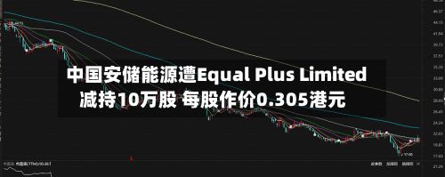 中国安储能源遭Equal Plus Limited减持10万股 每股作价0.305港元-第2张图片
