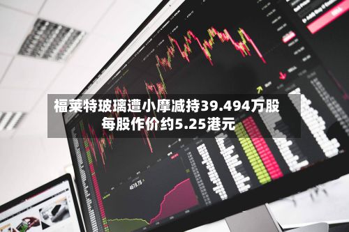 福莱特玻璃遭小摩减持39.494万股 每股作价约5.25港元-第1张图片