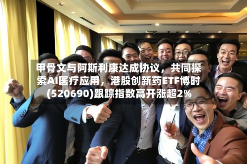 甲骨文与阿斯利康达成协议，共同探索AI医疗应用，港股创新药ETF博时(520690)跟踪指数高开涨超2%-第2张图片