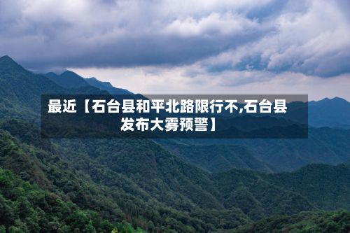 最近【石台县和平北路限行不,石台县发布大雾预警】-第2张图片