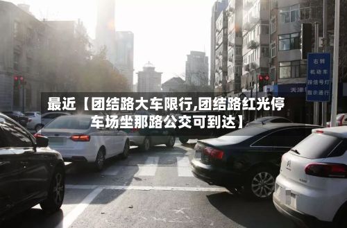 最近【团结路大车限行,团结路红光停车场坐那路公交可到达】