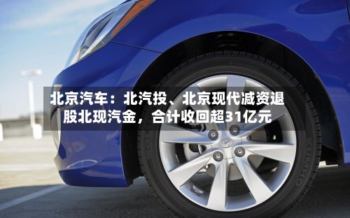 北京汽车：北汽投、北京现代减资退股北现汽金，合计收回超31亿元-第2张图片