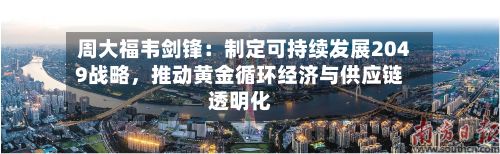 周大福韦剑锋：制定可持续发展2049战略	，推动黄金循环经济与供应链透明化-第1张图片