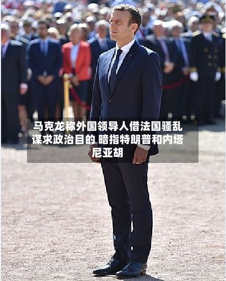 马克龙称外国领导人借法国骚乱谋求政治目的 暗指特朗普和内塔尼亚胡