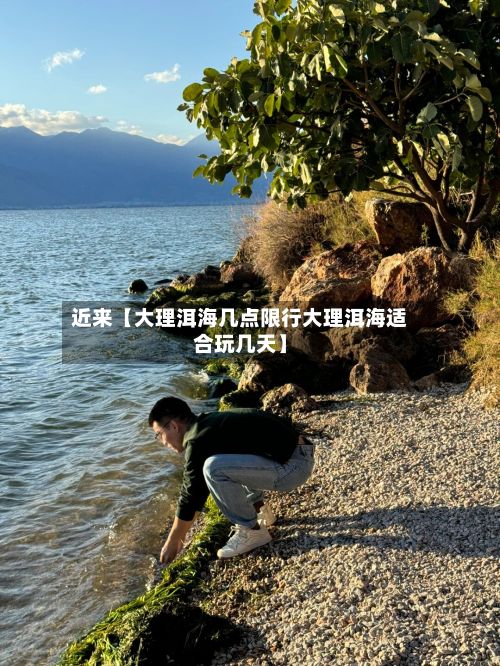 近来【大理洱海几点限行大理洱海适合玩几天】