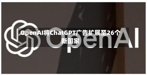 OpenAI将ChatGPT广告扩展至26个新国家-第1张图片