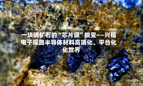 一块磷矿石的“芯片级	”蜕变——兴福电子探路半导体材料高端化、平台化	、世界化-第3张图片