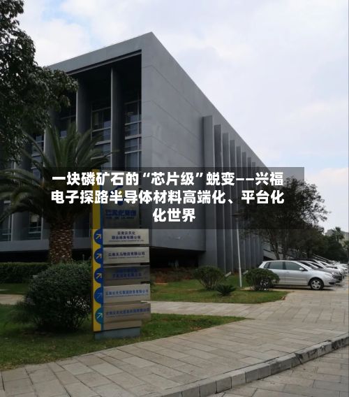 一块磷矿石的“芯片级”蜕变——兴福电子探路半导体材料高端化、平台化、世界化